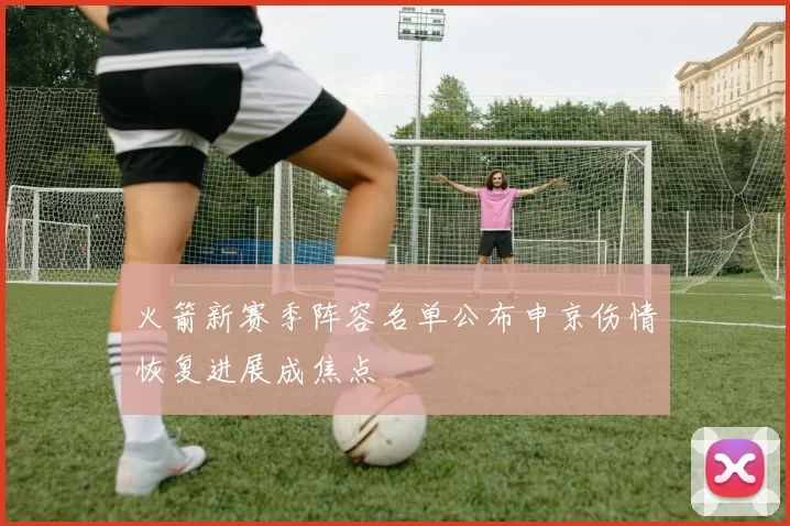 火箭新赛季阵容名单公布申京伤情恢复进展成焦点