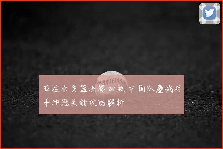 亚运会男篮决赛回放 中国队鏖战对手冲冠关键攻防解析