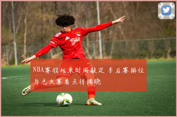 NBA赛程结束时间敲定 季后赛排位与总决赛看点待揭晓