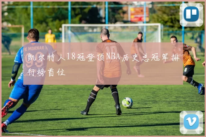 凯尔特人18冠登顶NBA历史总冠军排行榜首位