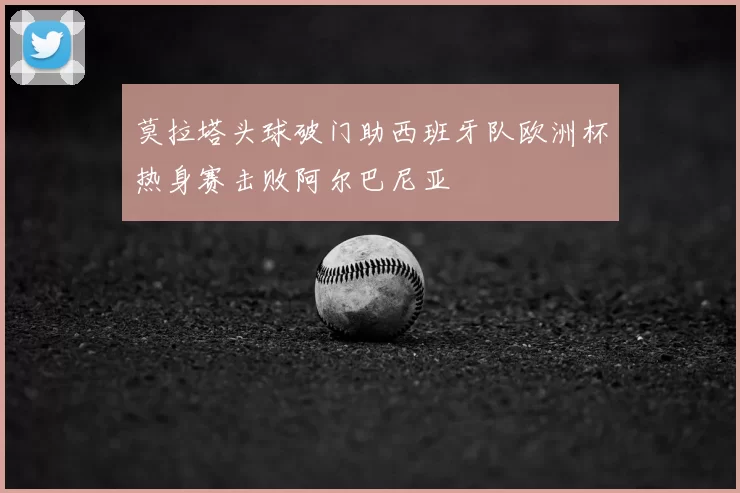 莫拉塔头球破门助西班牙队欧洲杯热身赛击败阿尔巴尼亚