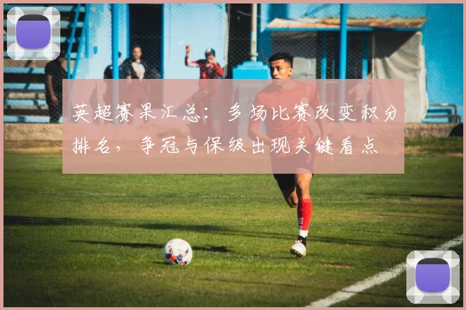 英超赛果汇总：多场比赛改变积分排名，争冠与保级出现关键看点