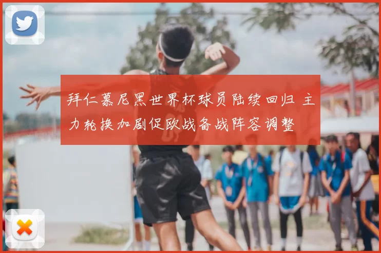 拜仁慕尼黑世界杯球员陆续回归 主力轮换加剧促欧战备战阵容调整