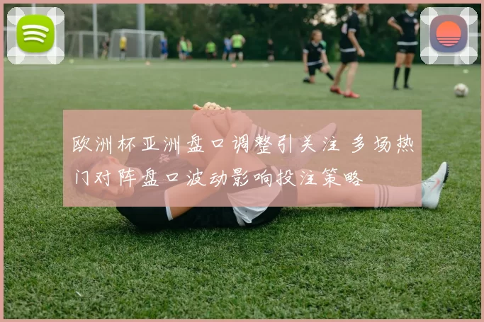 欧洲杯亚洲盘口调整引关注 多场热门对阵盘口波动影响投注策略