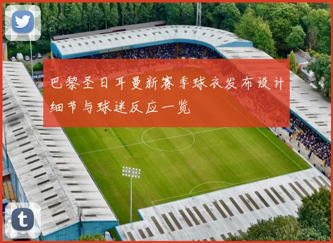 巴黎圣日耳曼新赛季球衣发布设计细节与球迷反应一览