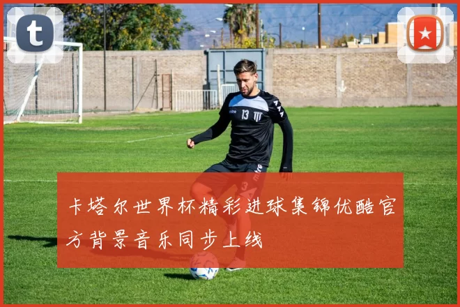 卡塔尔世界杯精彩进球集锦优酷官方背景音乐同步上线