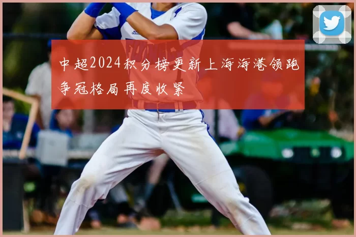 中超2024积分榜更新上海海港领跑争冠格局再度收紧