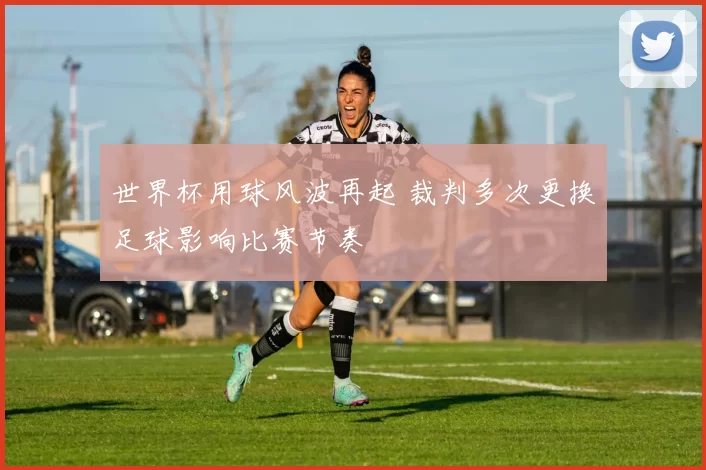 世界杯用球风波再起 裁判多次更换足球影响比赛节奏