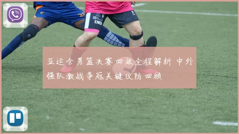 亚运会男篮决赛回放全程解析 中外强队激战争冠关键攻防回顾