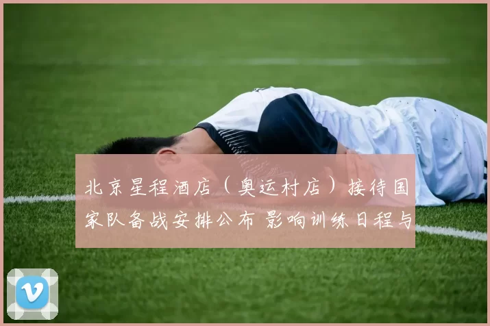 北京星程酒店（奥运村店）接待国家队备战安排公布 影响训练日程与后勤