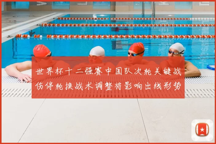 世界杯十二强赛中国队次轮关键战伤停轮换战术调整将影响出线形势