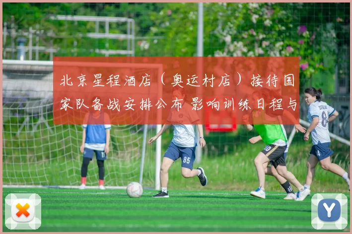 北京星程酒店（奥运村店）接待国家队备战安排公布 影响训练日程与后勤