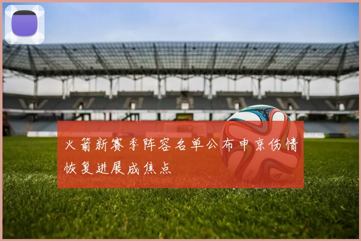 火箭新赛季阵容名单公布申京伤情恢复进展成焦点