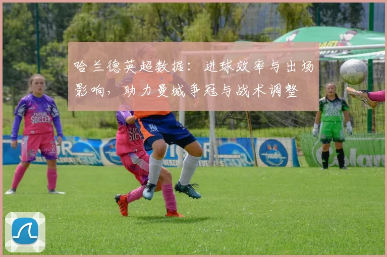 哈兰德英超数据：进球效率与出场影响，助力曼城争冠与战术调整