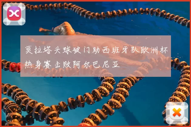 莫拉塔头球破门助西班牙队欧洲杯热身赛击败阿尔巴尼亚