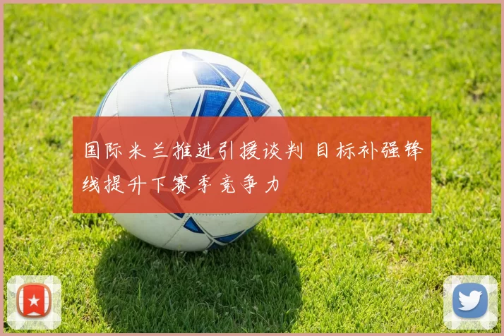 国际米兰推进引援谈判 目标补强锋线提升下赛季竞争力