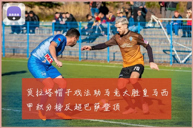 莫拉塔帽子戏法助马竞大胜皇马西甲积分榜反超巴萨登顶