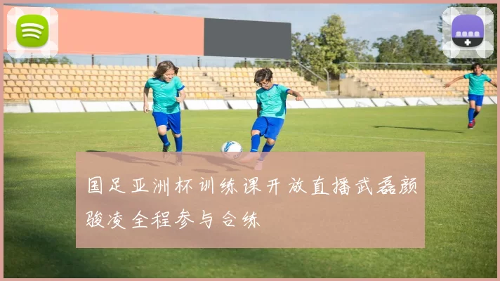 国足亚洲杯训练课开放直播武磊颜骏凌全程参与合练