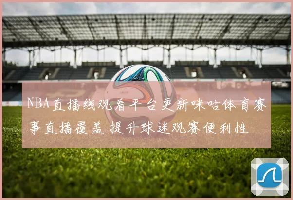 NBA直播线观看平台更新咪咕体育赛事直播覆盖 提升球迷观赛便利性