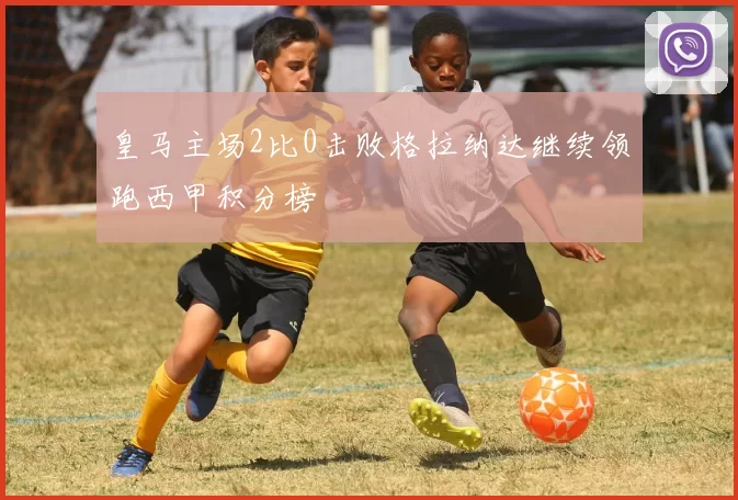 皇马主场2比0击败格拉纳达继续领跑西甲积分榜