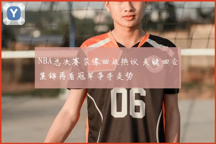 NBA总决赛录像回放热议 关键回合集锦再看冠军争夺走势