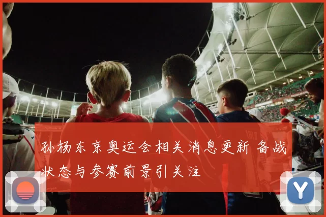 孙杨东京奥运会相关消息更新 备战状态与参赛前景引关注