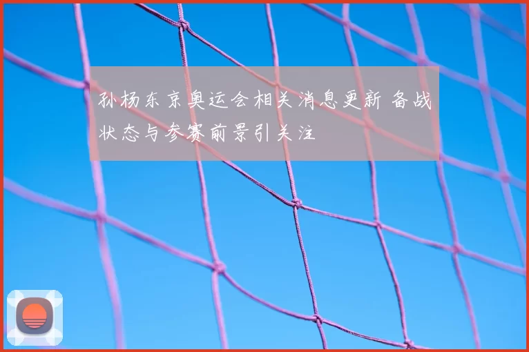 孙杨东京奥运会相关消息更新 备战状态与参赛前景引关注