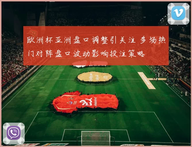 欧洲杯亚洲盘口调整引关注 多场热门对阵盘口波动影响投注策略